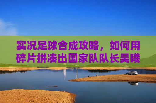 实况足球合成攻略,如何用碎片拼凑出国家队队长吴曦?