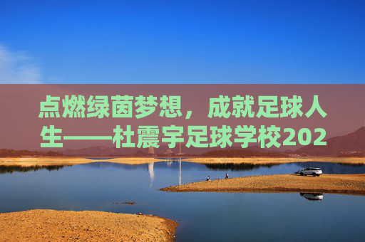 点燃绿茵梦想,成就足球人生——杜震宇足球学校202X年招生正式启动