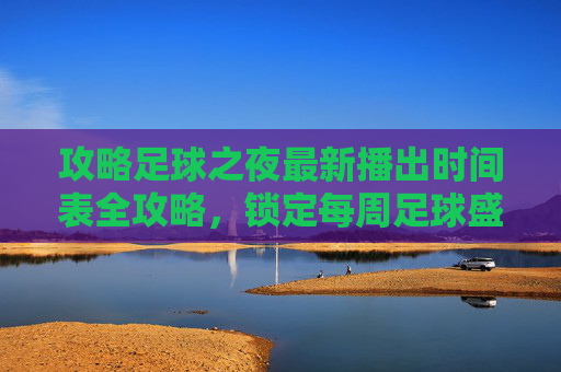 攻略足球之夜最新播出时间表全攻略，锁定每周足球盛宴
