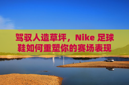 驾驭人造草坪，Nike 足球鞋如何重塑你的赛场表现