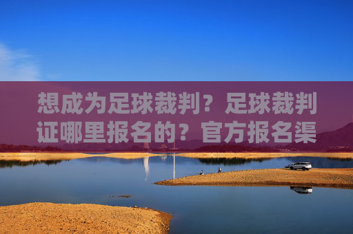 想成为足球裁判?足球裁判证哪里报名的?官方报名渠道与流程全攻略