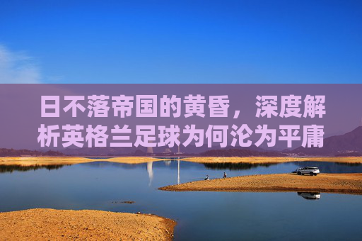 日不落帝国的黄昏，深度解析英格兰足球为何沦为平庸之辈