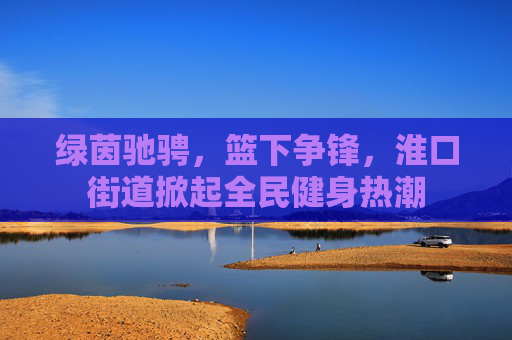 绿茵驰骋，篮下争锋，淮口街道掀起全民健身热潮