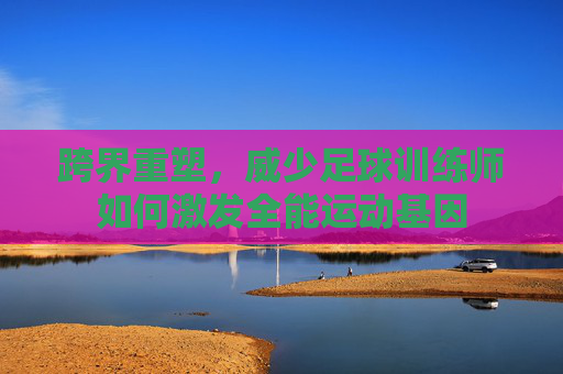 跨界重塑，威少足球训练师如何激发全能运动基因