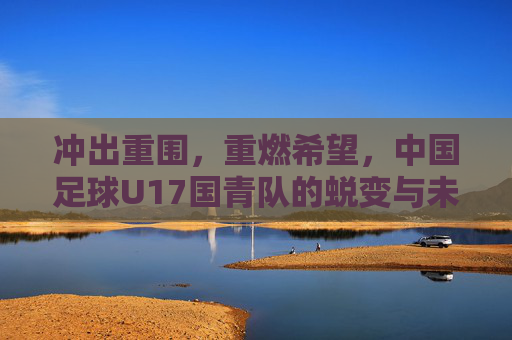 冲出重围，重燃希望，中国足球U17国青队的蜕变与未来