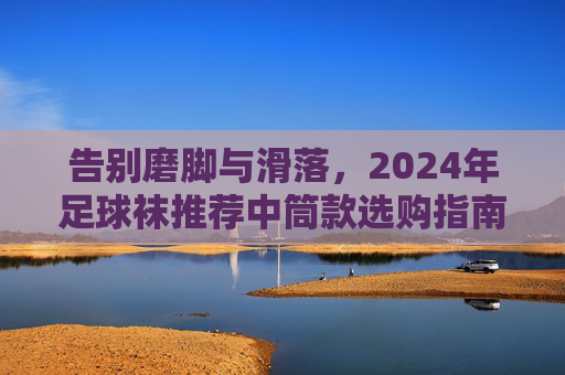 告别磨脚与滑落，2024年足球袜推荐中筒款选购指南