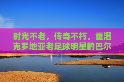 时光不老,传奇不朽,重温克罗地亚老足球明星的巴尔干雄鹰岁月