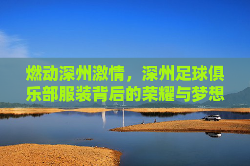 燃动深州激情,深州足球俱乐部服装背后的荣耀与梦想