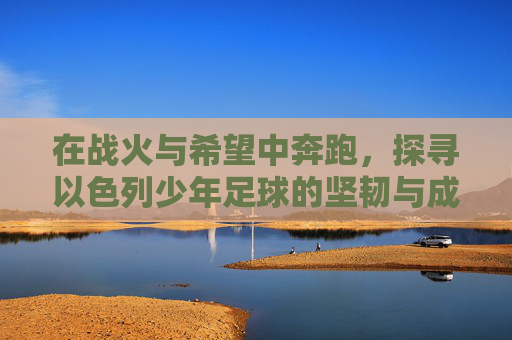 在战火与希望中奔跑,探寻以色列少年足球的坚韧与成长