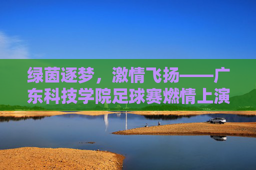 绿茵逐梦，激情飞扬——广东科技学院足球赛燃情上演