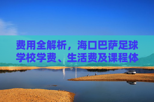 费用全解析，海口巴萨足球学校学费、生活费及课程体系详解