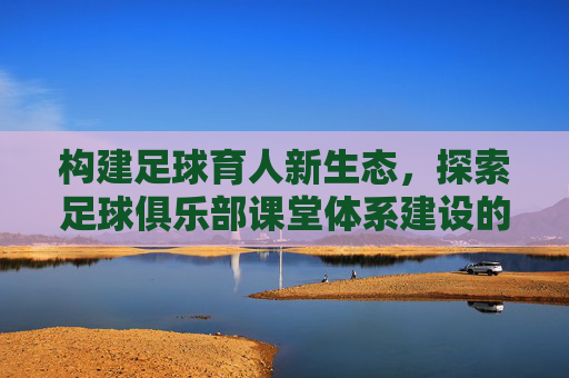 构建足球育人新生态，探索足球俱乐部课堂体系建设的科学路径