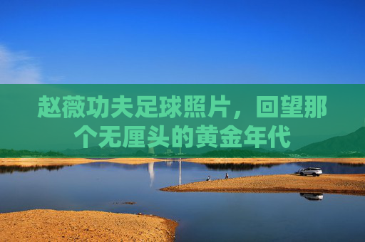 赵薇功夫足球照片，回望那个无厘头的黄金年代