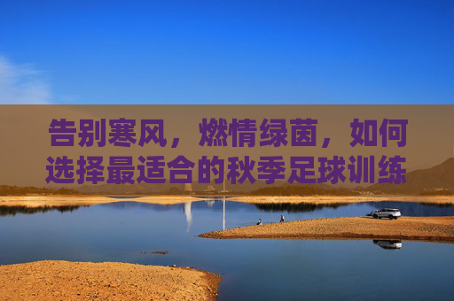 告别寒风，燃情绿茵，如何选择最适合的秋季足球训练服