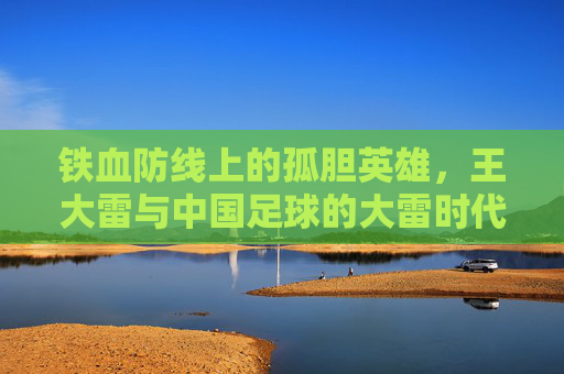 铁血防线上的孤胆英雄,王大雷与中国足球的大雷时代