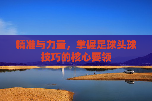 精准与力量，掌握足球头球技巧的核心要领