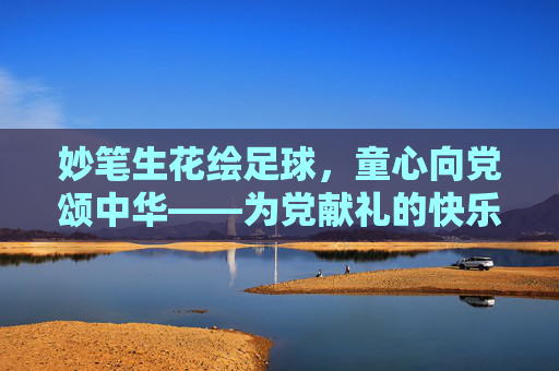 妙笔生花绘足球,童心向党颂中华——为党献礼的快乐足球画