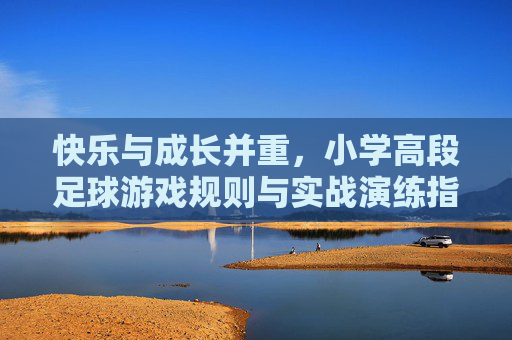 快乐与成长并重,小学高段足球游戏规则与实战演练指南