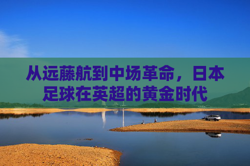 从远藤航到中场革命,日本足球在英超的黄金时代