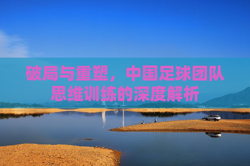 破局与重塑，中国足球团队思维训练的深度解析