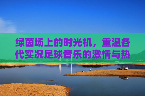 绿茵场上的时光机,重温各代实况足球音乐的激情与热血