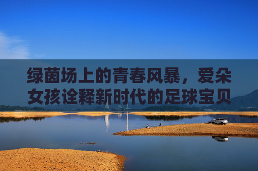 绿茵场上的青春风暴,爱朵女孩诠释新时代的足球宝贝