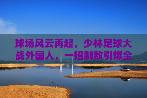球场风云再起，少林足球大战外国人，一招制敌引爆全场！
