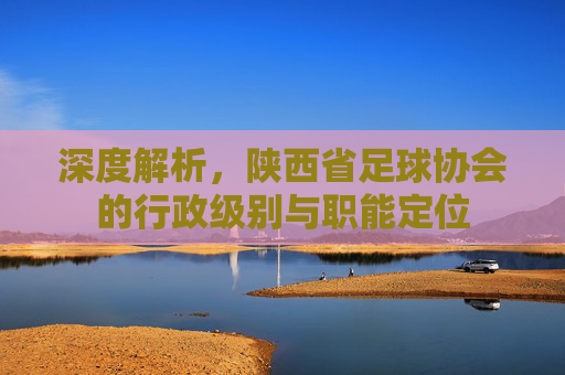 深度解析,陕西省足球协会的行政级别与职能定位