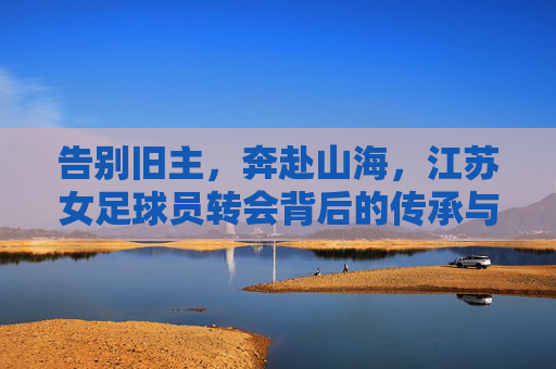 告别旧主,奔赴山海,江苏女足球员转会背后的传承与新生
