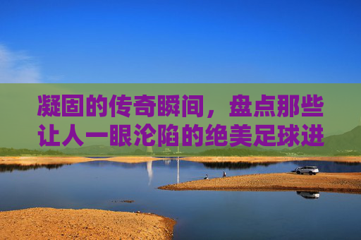 凝固的传奇瞬间，盘点那些让人一眼沦陷的绝美足球进球照片