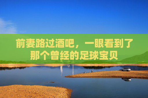 前妻路过酒吧，一眼看到了那个曾经的足球宝贝