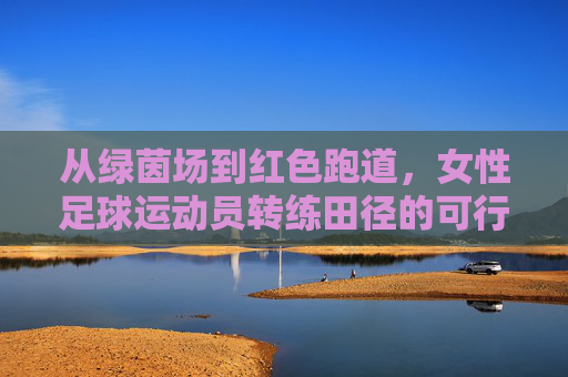 从绿茵场到红色跑道,女性足球运动员转练田径的可行性与机遇