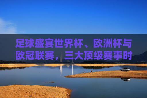 足球盛宴世界杯、欧洲杯与欧冠联赛,三大顶级赛事时间全解析