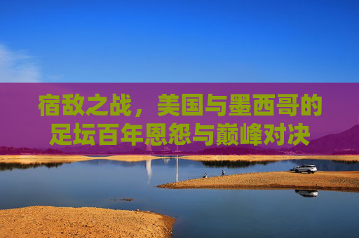 宿敌之战，美国与墨西哥的足坛百年恩怨与巅峰对决