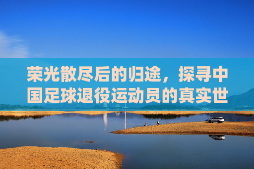 荣光散尽后的归途,探寻中国足球退役运动员的真实世界