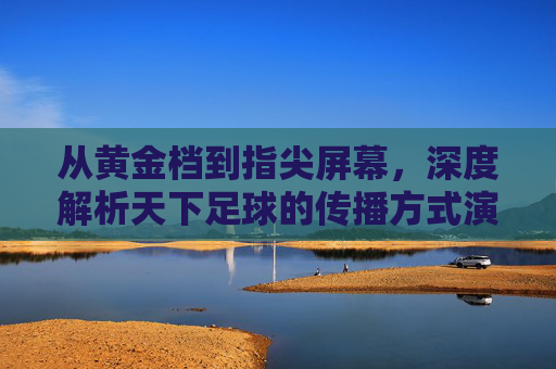 从黄金档到指尖屏幕,深度解析天下足球的传播方式演变与革新
