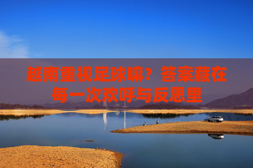 越南重视足球嘛?答案藏在每一次欢呼与反思里