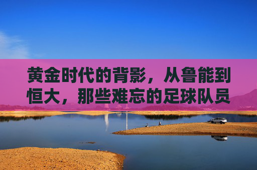 黄金时代的背影,从鲁能到恒大,那些难忘的足球队员