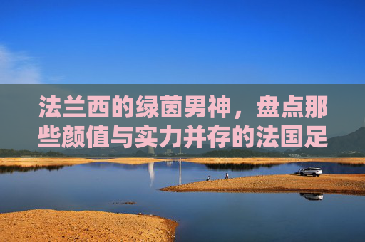 法兰西的绿茵男神，盘点那些颜值与实力并存的法国足球帅哥明星