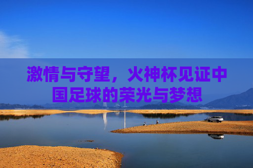 激情与守望,火神杯见证中国足球的荣光与梦想