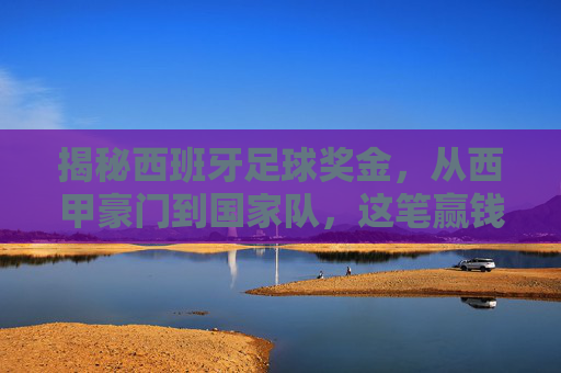 揭秘西班牙足球奖金,从西甲豪门到国家队,这笔赢钱的艺术有多丰厚?