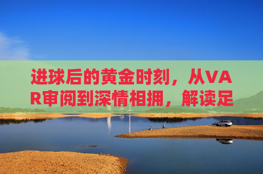 进球后的黄金时刻，从VAR审阅到深情相拥，解读足球庆祝时间的演变与心理