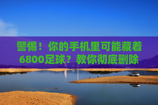 警惕!你的手机里可能藏着6800足球?教你彻底删除,守护信息安全