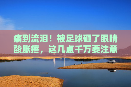 痛到流泪！被足球砸了眼睛酸胀疼，这几点千万要注意！