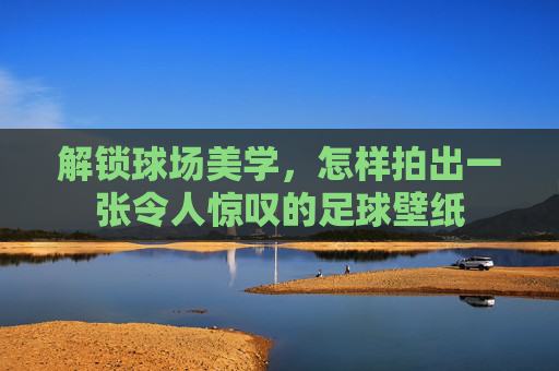 解锁球场美学，怎样拍出一张令人惊叹的足球壁纸