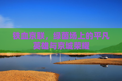 铁血京联,绿茵场上的平凡英雄与京城荣耀