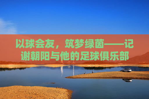 以球会友,筑梦绿茵——记谢朝阳与他的足球俱乐部