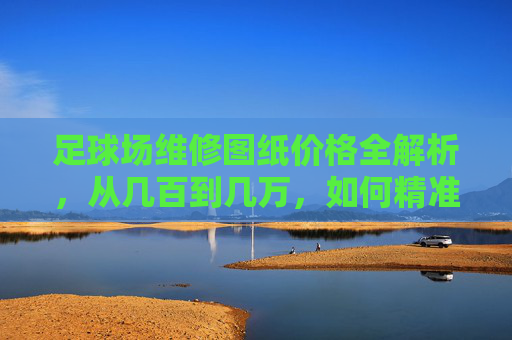 足球场维修图纸价格全解析,从几百到几万,如何精准报价?