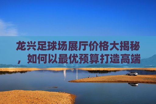 龙兴足球场展厅价格大揭秘,如何以最优预算打造高端活动?