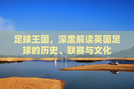 足球王国，深度解读英国足球的历史、联赛与文化